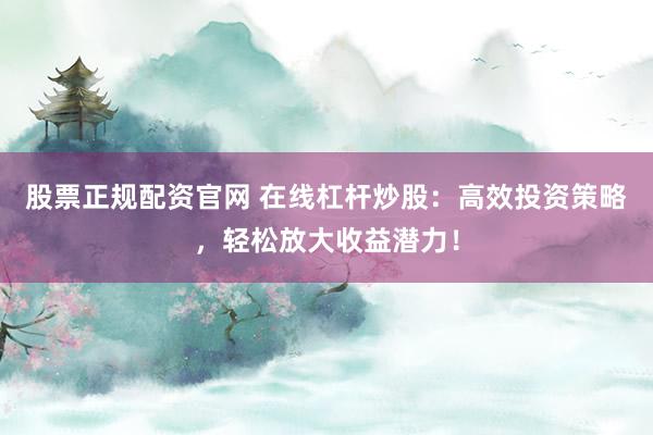 股票正规配资官网 在线杠杆炒股：高效投资策略，轻松放大收益潜力！