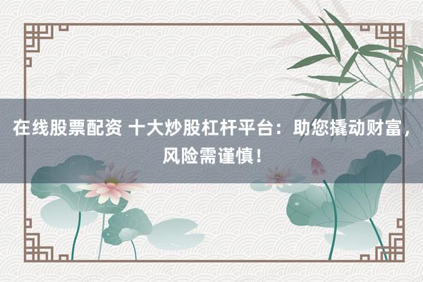 在线股票配资 十大炒股杠杆平台：助您撬动财富，风险需谨慎！