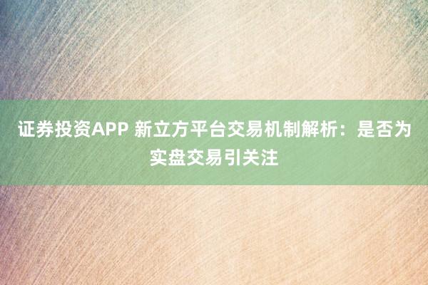 证券投资APP 新立方平台交易机制解析:是否为实盘交易引关注
