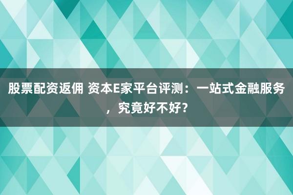 股票配资返佣 资本E家平台评测：一站式金融服务，究竟好不好？