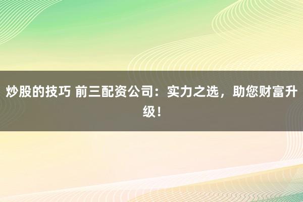 炒股的技巧 前三配资公司：实力之选，助您财富升级！