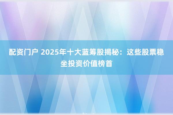 配资门户 2025年十大蓝筹股揭秘:这些股票稳坐投资价值榜首