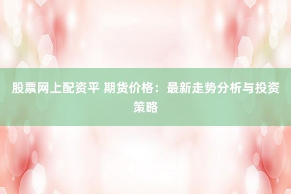 股票网上配资平 期货价格：最新走势分析与投资策略