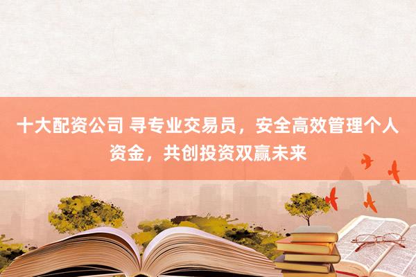 十大配资公司 寻专业交易员，安全高效管理个人资金，共创投资双赢未来