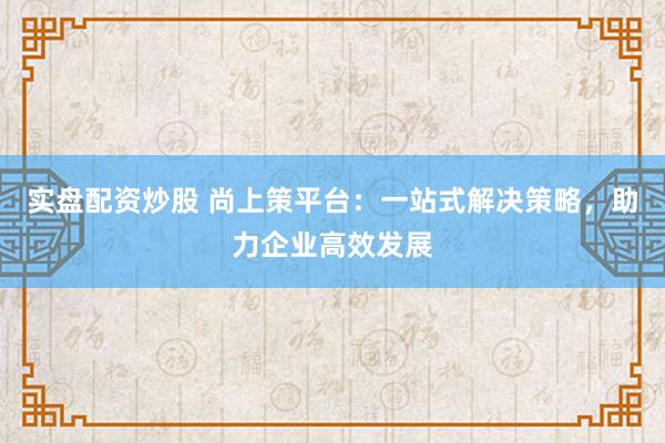 实盘配资炒股 尚上策平台：一站式解决策略，助力企业高效发展