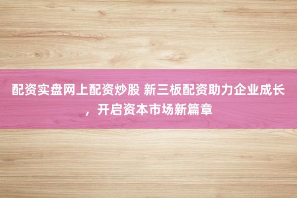 配资实盘网上配资炒股 新三板配资助力企业成长，开启资本市场新篇章