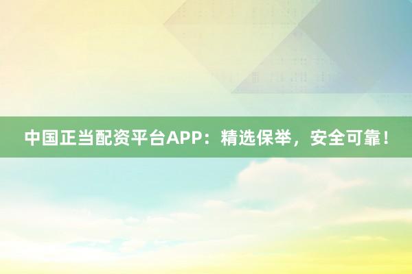 中国正当配资平台APP:精选保举,安全可靠!