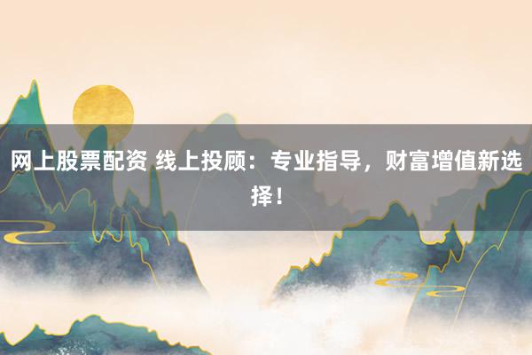 网上股票配资 线上投顾：专业指导，财富增值新选择！