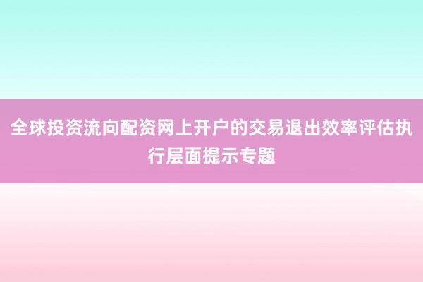 全球投资流向配资网上开户的交易退出效率评估执行层面提示专题