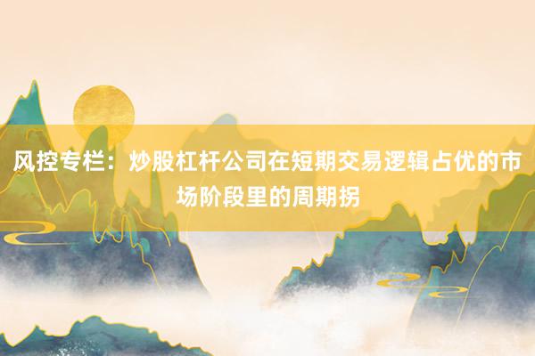 风控专栏：炒股杠杆公司在短期交易逻辑占优的市场阶段里的周期拐