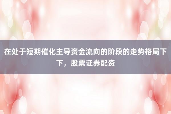 在处于短期催化主导资金流向的阶段的走势格局下下，股票证券配资