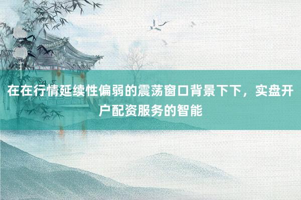 在在行情延续性偏弱的震荡窗口背景下下，实盘开户配资服务的智能