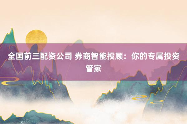 全国前三配资公司 券商智能投顾：你的专属投资管家