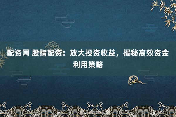 配资网 股指配资：放大投资收益，揭秘高效资金利用策略