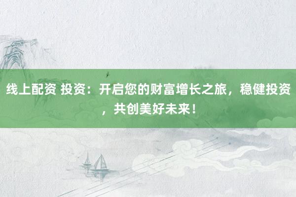 线上配资 投资：开启您的财富增长之旅，稳健投资，共创美好未来！