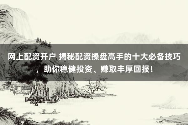 网上配资开户 揭秘配资操盘高手的十大必备技巧，助你稳健投资、赚取丰厚回报！