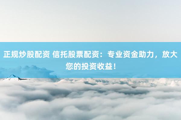 正规炒股配资 信托股票配资：专业资金助力，放大您的投资收益！
