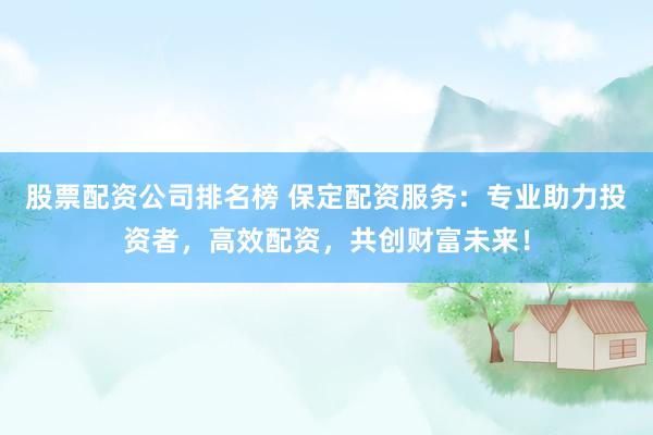 股票配资公司排名榜 保定配资服务：专业助力投资者，高效配资，共创财富未来！