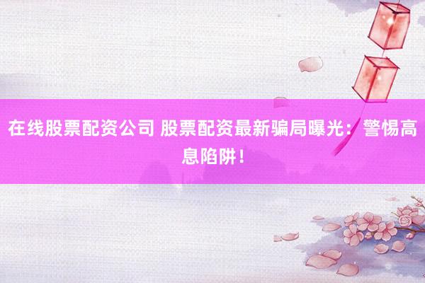 在线股票配资公司 股票配资最新骗局曝光：警惕高息陷阱！