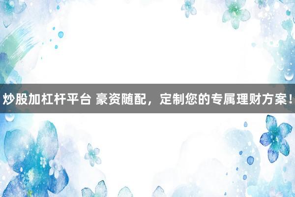 炒股加杠杆平台 豪资随配，定制您的专属理财方案！