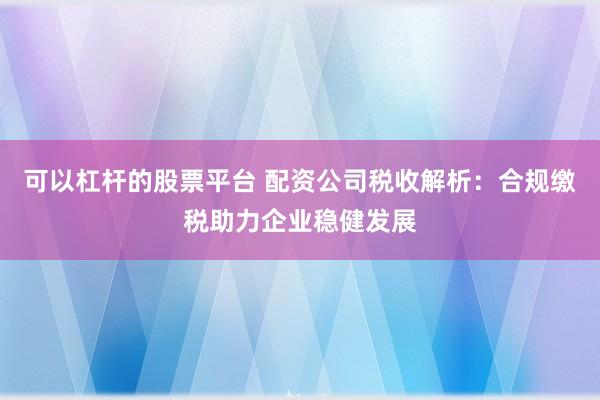 可以杠杆的股票平台 配资公司税收解析：合规缴税助力企业稳健发展