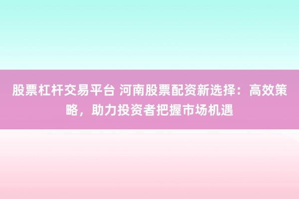 股票杠杆交易平台 河南股票配资新选择：高效策略，助力投资者把握市场机遇