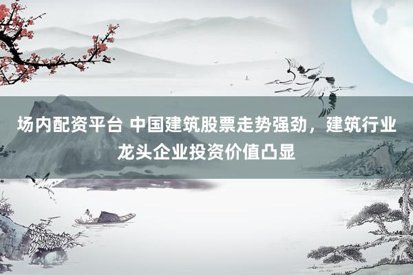 场内配资平台 中国建筑股票走势强劲，建筑行业龙头企业投资价值凸显