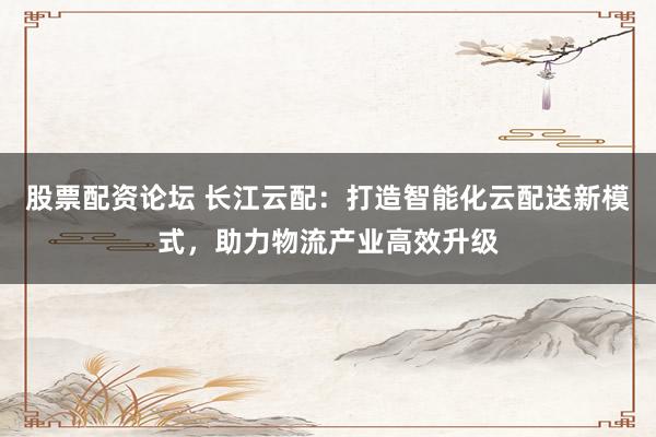 股票配资论坛 长江云配：打造智能化云配送新模式，助力物流产业高效升级
