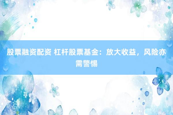 股票融资配资 杠杆股票基金:放大收益,风险亦需警惕