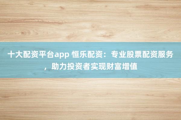 十大配资平台app 恒乐配资：专业股票配资服务，助力投资者实现财富增值
