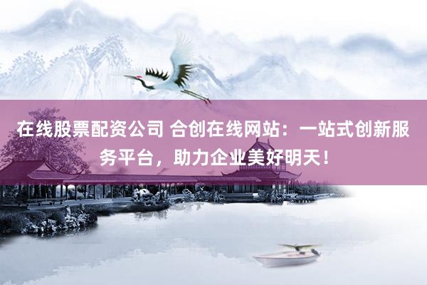 在线股票配资公司 合创在线网站：一站式创新服务平台，助力企业美好明天！
