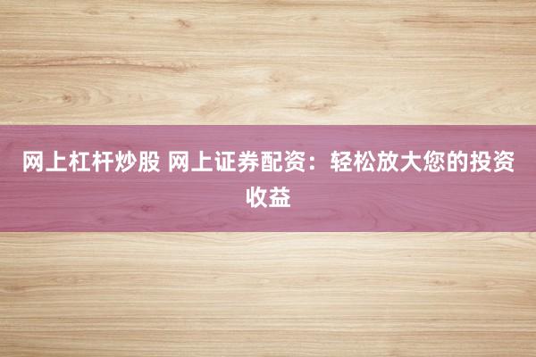 网上杠杆炒股 网上证券配资：轻松放大您的投资收益