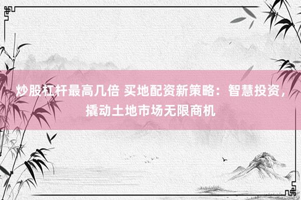 炒股杠杆最高几倍 买地配资新策略：智慧投资，撬动土地市场无限商机