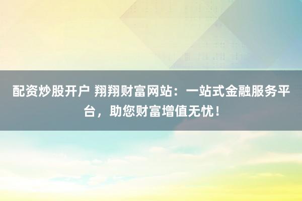 配资炒股开户 翔翔财富网站:一站式金融服务平台,助您财富增值无忧!