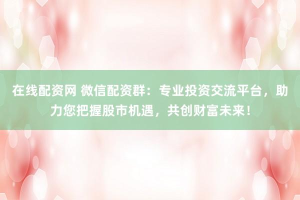 在线配资网 微信配资群：专业投资交流平台，助力您把握股市机遇，共创财富未来！