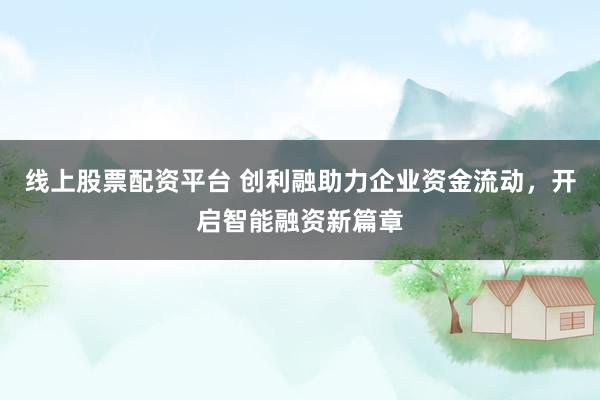 线上股票配资平台 创利融助力企业资金流动,开启智能融资新篇章