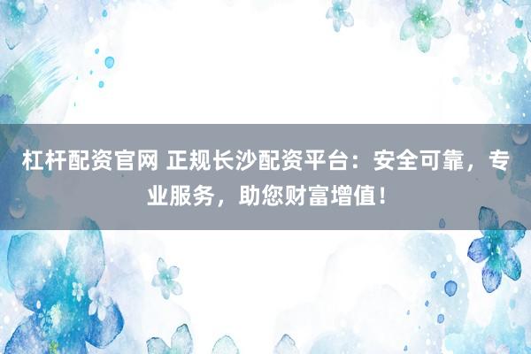 杠杆配资官网 正规长沙配资平台：安全可靠，专业服务，助您财富增值！