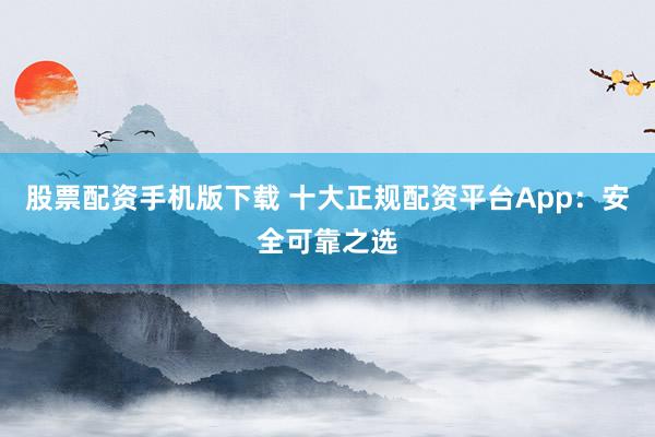 股票配资手机版下载 十大正规配资平台App:安全可靠之选