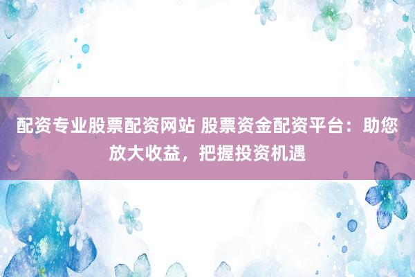 配资专业股票配资网站 股票资金配资平台:助您放大收益,把握投资机遇