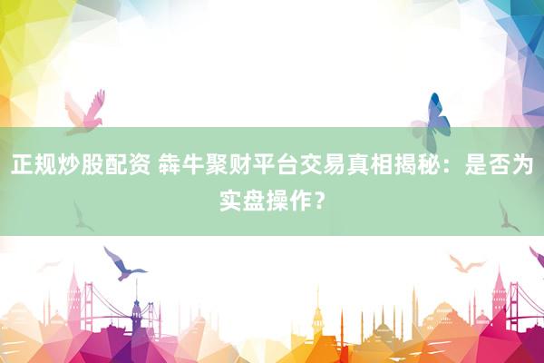 正规炒股配资 犇牛聚财平台交易真相揭秘:是否为实盘操作?
