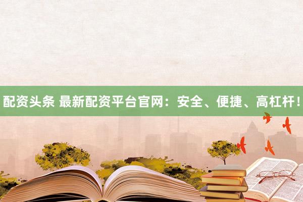 配资头条 最新配资平台官网：安全、便捷、高杠杆！