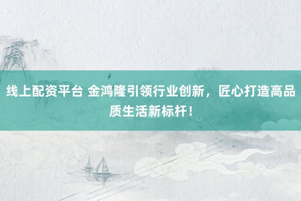 线上配资平台 金鸿隆引领行业创新，匠心打造高品质生活新标杆！
