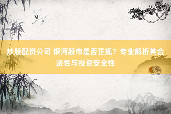 炒股配资公司 银河股市是否正规?专业解析其合法性与投资安全性