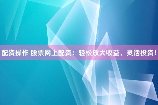 配资操作 股票网上配资：轻松放大收益，灵活投资！