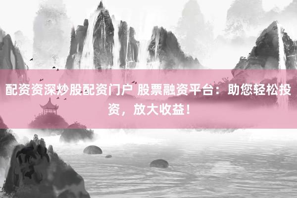配资资深炒股配资门户 股票融资平台：助您轻松投资，放大收益！