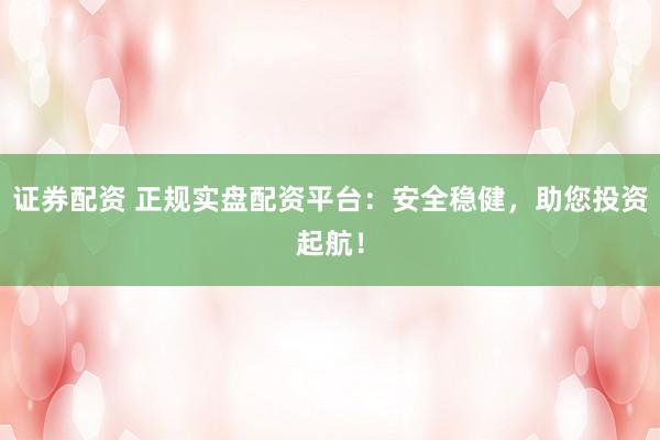 证券配资 正规实盘配资平台：安全稳健，助您投资起航！