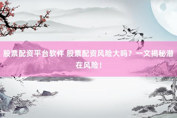 股票配资平台软件 股票配资风险大吗?一文揭秘潜在风险!