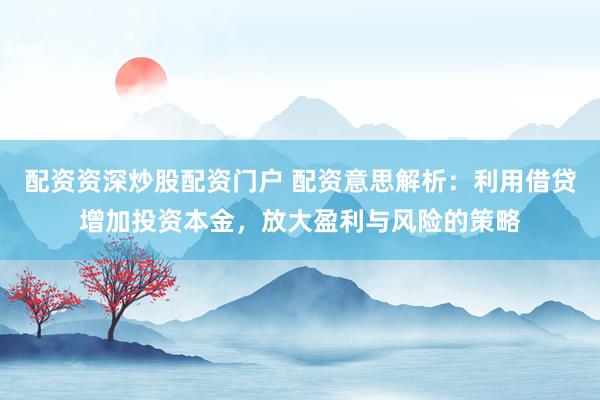 配资资深炒股配资门户 配资意思解析：利用借贷增加投资本金，放大盈利与风险的策略