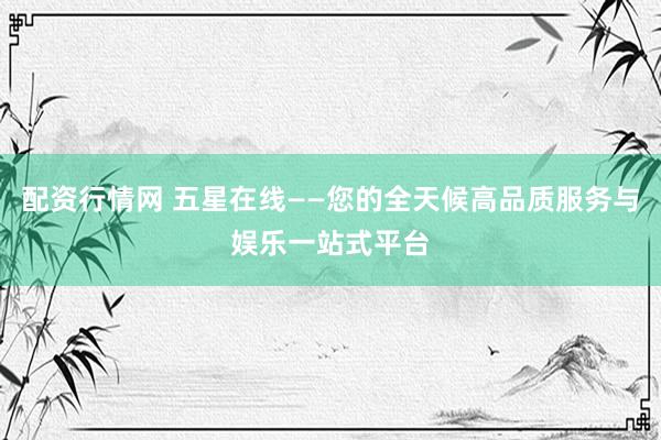 配资行情网 五星在线——您的全天候高品质服务与娱乐一站式平台