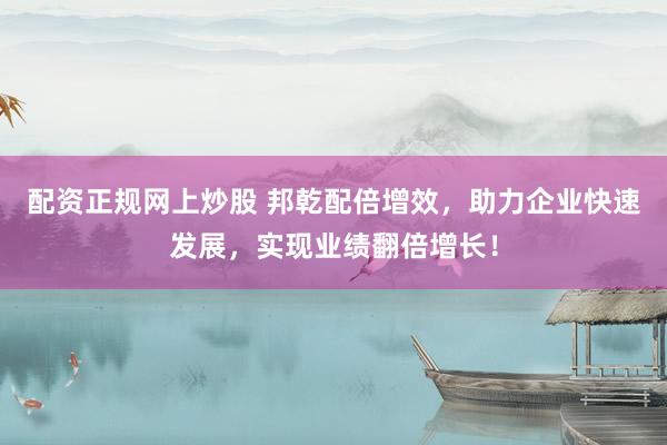 配资正规网上炒股 邦乾配倍增效，助力企业快速发展，实现业绩翻倍增长！